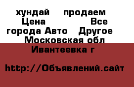 хундай 78 продаем › Цена ­ 650 000 - Все города Авто » Другое   . Московская обл.,Ивантеевка г.